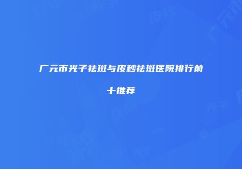 广元市光子祛斑与皮秒祛斑医院排行前十推荐