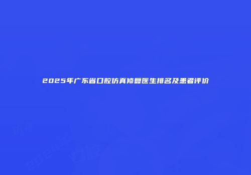 2025年广东省口腔仿真修复医生排名及患者评价