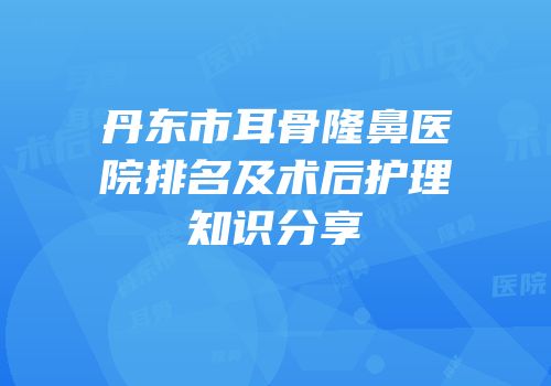 丹东市耳骨隆鼻医院排名及术后护理知识分享