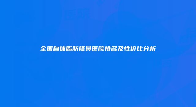 全国自体脂肪隆鼻医院排名及性价比分析