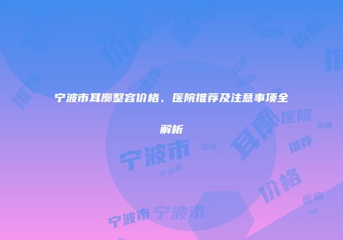 宁波市耳廓整容价格、医院推荐及注意事项全解析