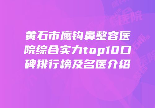 黄石市鹰钩鼻整容医院综合实力top10口碑排行榜及名医介绍