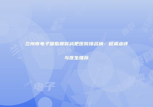 兰州市电子吸脂瘦臀减肥医院排名榜：权威点评与医生推荐