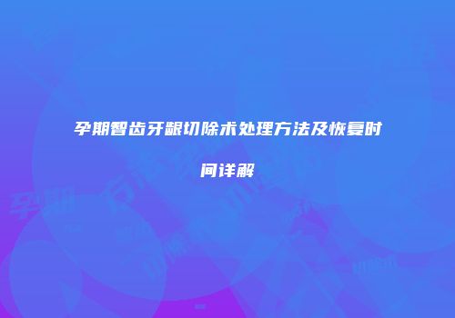 孕期智齿牙龈切除术处理方法及恢复时间详解