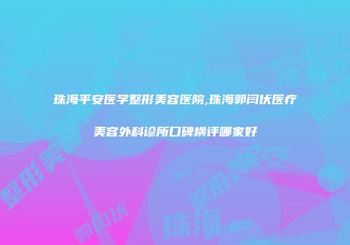 珠海平安医学整形美容医院,珠海郭闫伏医疗美容外科诊所口碑横评哪家好