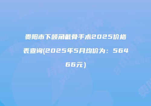 贵阳市下颌角截骨手术2025价格表查询(2025年5月均价为：56466元）