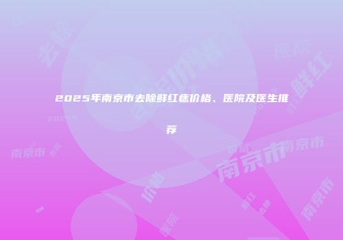 2025年南京市去除鲜红痣价格、医院及医生推荐