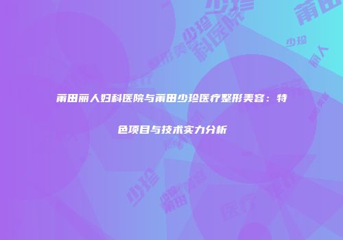 莆田丽人妇科医院与莆田少珍医疗整形美容：特色项目与技术实力分析