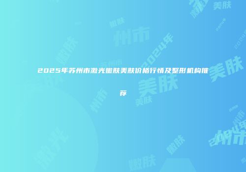 2025年苏州市激光嫩肤美肤价格行情及整形机构推荐