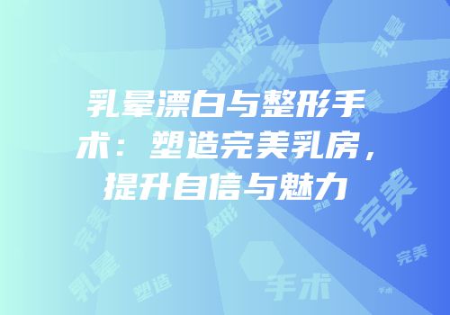 乳晕漂白与整形手术：塑造完美乳房，提升自信与魅力
