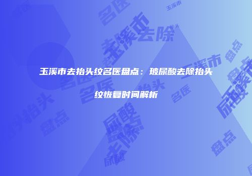 玉溪市去抬头纹名医盘点：玻尿酸去除抬头纹恢复时间解析