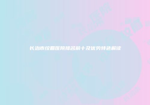 长治市纹眉医院排名前十及优势特色解读