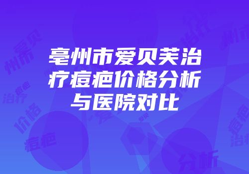 亳州市爱贝芙治疗痘疤价格分析与医院对比