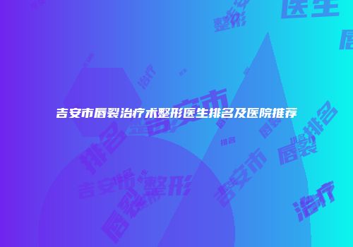 吉安市唇裂治疗术整形医生排名及医院推荐