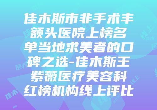 佳木斯市非手术丰额头医院上榜名单当地求美者的口碑之选-佳木斯王紫薇医疗美容科红榜机构线上评比