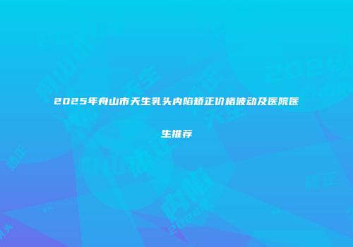 2025年舟山市天生乳头内陷矫正价格波动及医院医生推荐