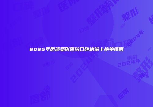2025年唇部整形医院口碑榜前十榜单揭晓