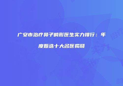 广安市治疗鼻子畸形医生实力排行：年度甄选十大名医揭晓