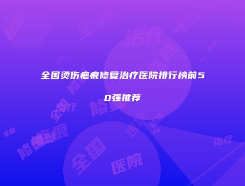 全国烫伤疤痕修复治疗医院排行榜前50强推荐