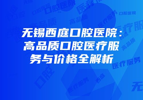 无锡西庭口腔医院：高品质口腔医疗服务与价格全解析