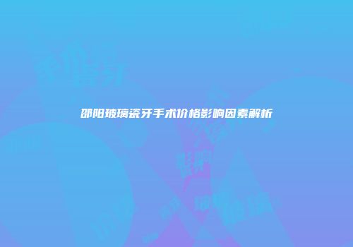 邵阳玻璃瓷牙手术价格影响因素解析