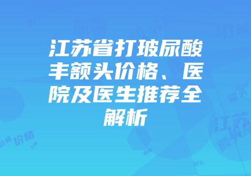 江苏省打玻尿酸丰额头价格、医院及医生推荐全解析