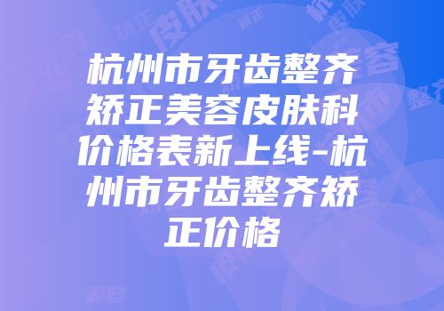 杭州市牙齿整齐矫正美容皮肤科价格表新上线-杭州市牙齿整齐矫正价格