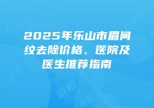 2025年乐山市眉间纹去除价格、医院及医生推荐指南