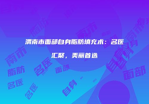 渭南市面部自身脂肪填充术：名医汇聚，美丽首选
