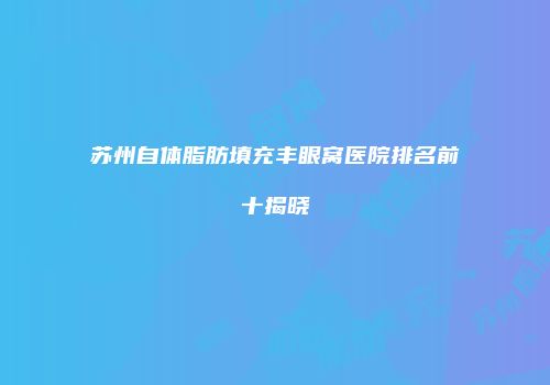 苏州自体脂肪填充丰眼窝医院排名前十揭晓