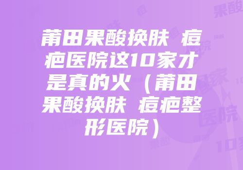 莆田果酸换肤袪痘疤医院这10家才是真的火（莆田果酸换肤袪痘疤整形医院）