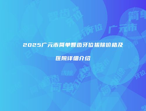 2025广元市简单智齿牙位拔除价格及医院详细介绍