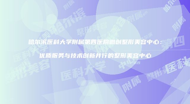 哈尔滨医科大学附属第四医院微创整形美容中心：优质服务与技术创新并行的整形美容中心