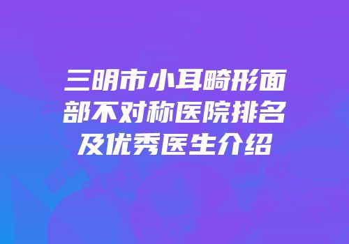 三明市小耳畸形面部不对称医院排名及优秀医生介绍