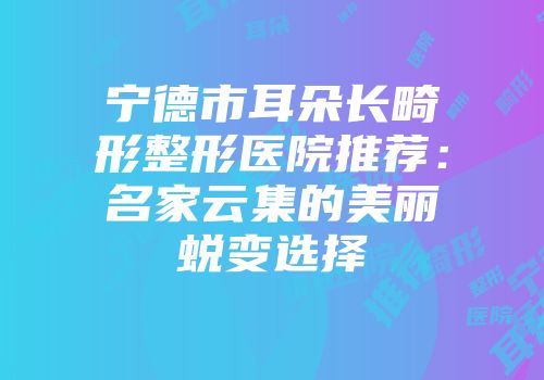 宁德市耳朵长畸形整形医院推荐：名家云集的美丽蜕变选择