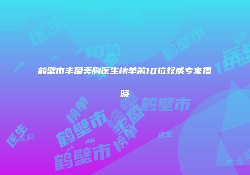 鹤壁市丰盈美胸医生榜单前10位权威专家揭晓
