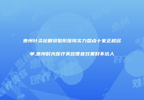 惠州针灸祛眼袋整形医院实力盘点十家正规名单,惠州时光医疗美容便宜效果好不坑人