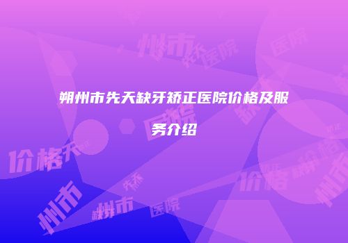 朔州市先天缺牙矫正医院价格及服务介绍