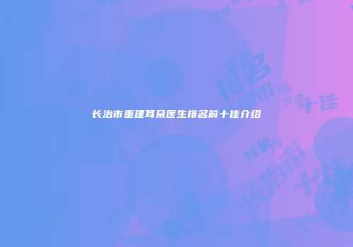 长治市重建耳朵医生排名前十佳介绍