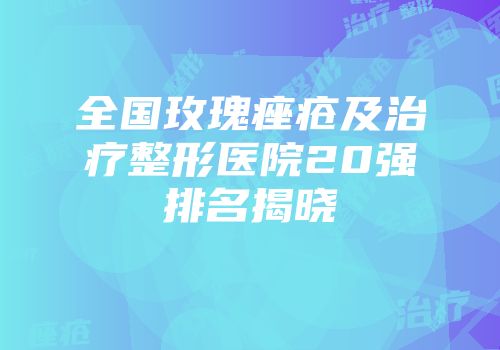 全国玫瑰痤疮及治疗整形医院20强排名揭晓