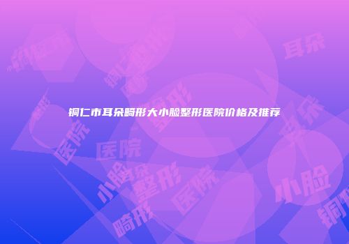 铜仁市耳朵畸形大小脸整形医院价格及推荐