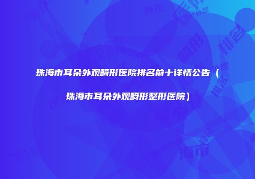 珠海市耳朵外观畸形医院排名前十详情公告（珠海市耳朵外观畸形整形医院）