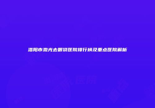 洛阳市激光去眼袋医院排行榜及重点医院解析