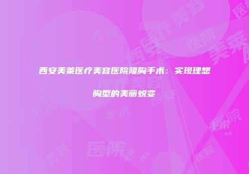 西安美莱医疗美容医院隆胸手术：实现理想胸型的美丽蜕变