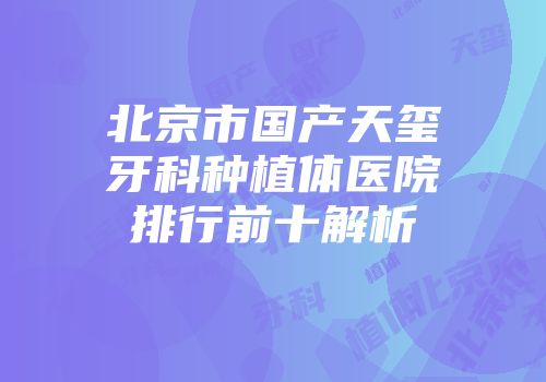 北京市国产天玺牙科种植体医院排行前十解析
