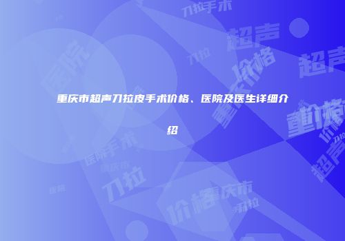 重庆市超声刀拉皮手术价格、医院及医生详细介绍