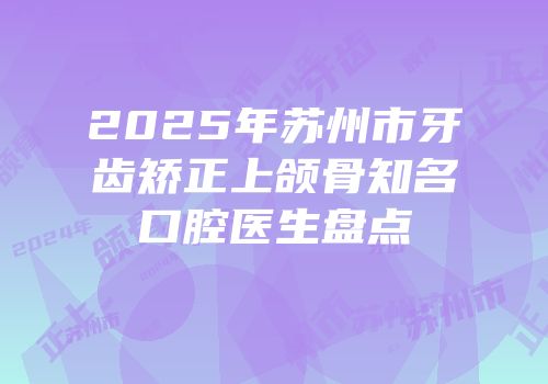 2025年苏州市牙齿矫正上颌骨知名口腔医生盘点