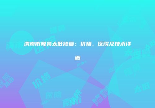 渭南市隆鼻太低修复：价格、医院及技术详解