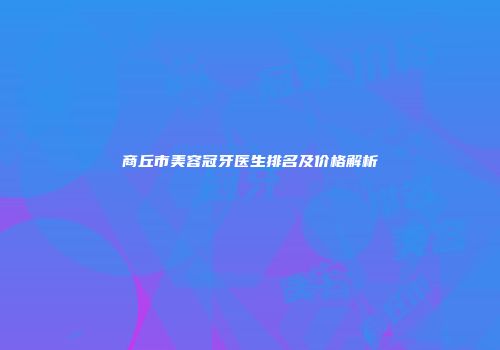 商丘市美容冠牙医生排名及价格解析