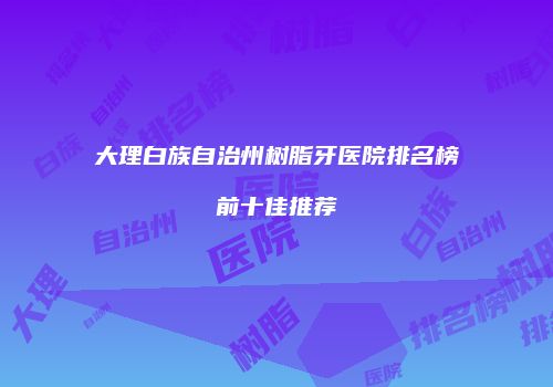 大理白族自治州树脂牙医院排名榜前十佳推荐
